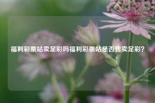 福利彩票站卖足彩吗福利彩票站是否售卖足彩？
