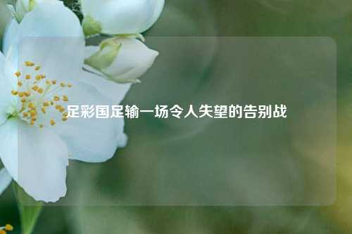 足彩国足输一场令人失望的告别战