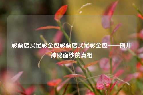 彩票店买足彩全包彩票店买足彩全包——揭开神秘面纱的真相
