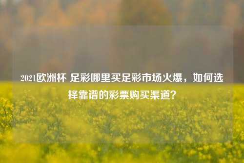 2021欧洲杯 足彩哪里买足彩市场火爆，如何选择靠谱的彩票购买渠道？