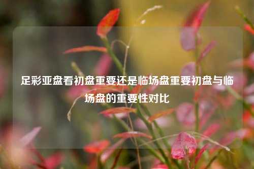 足彩亚盘看初盘重要还是临场盘重要初盘与临场盘的重要性对比