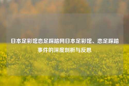 日本足彩馆恋足踩踏网日本足彩馆、恋足踩踏事件的深度剖析与反思