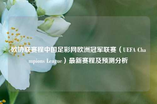 欧协联赛程中国足彩网欧洲冠军联赛（UEFA Champions League）最新赛程及预测分析